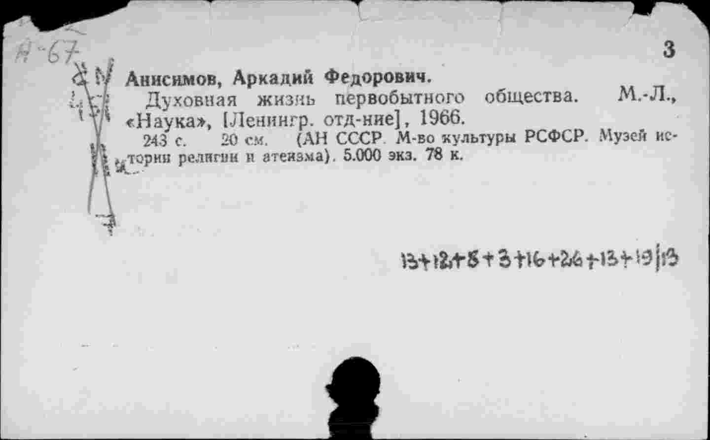 ﻿Н о »	3
<Х‘ :7 Анисимов, Аркадий Федорович.
Ш Духовная жизнь первобытного общества. М.-Л.» 'у* «Наука», [Ленингр. отд-ние], 1966.
Д 243 с. 20 см. (АН СССР М-во культуры РСФСР. Музей ис-I I (дЮрии религии и атеизма). 5.000 экз. 78 к.
Н* 1^8+2ЖЬ Ш1- В* >5